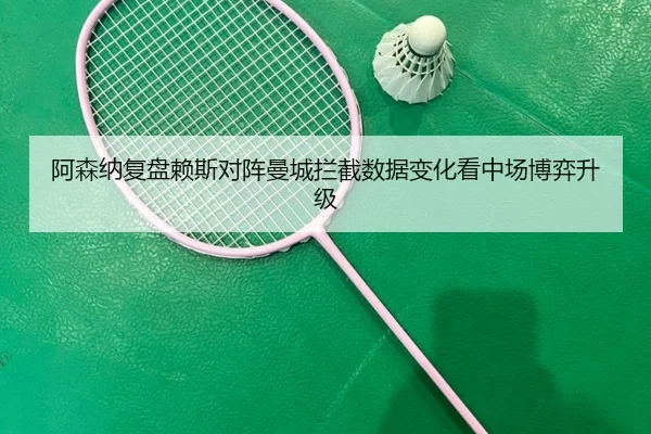 阿森纳复盘赖斯对阵曼城拦截数据变化看中场博弈升级