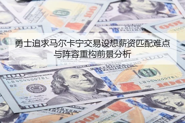 勇士追求马尔卡宁交易设想薪资匹配难点与阵容重构前景分析