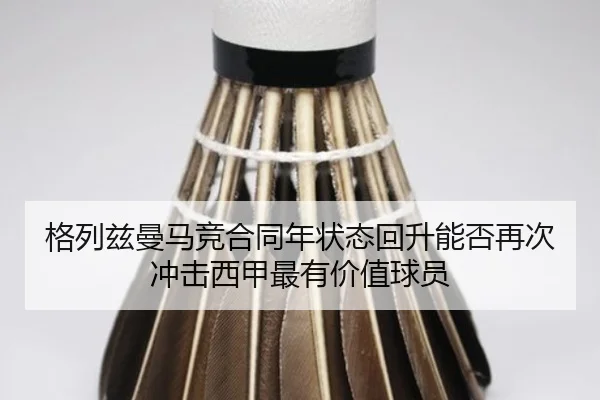 格列兹曼马竞合同年状态回升能否再次冲击西甲最有价值球员