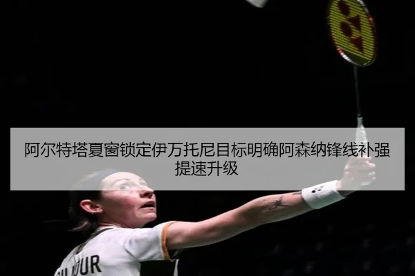 阿尔特塔夏窗锁定伊万托尼目标明确阿森纳锋线补强提速升级