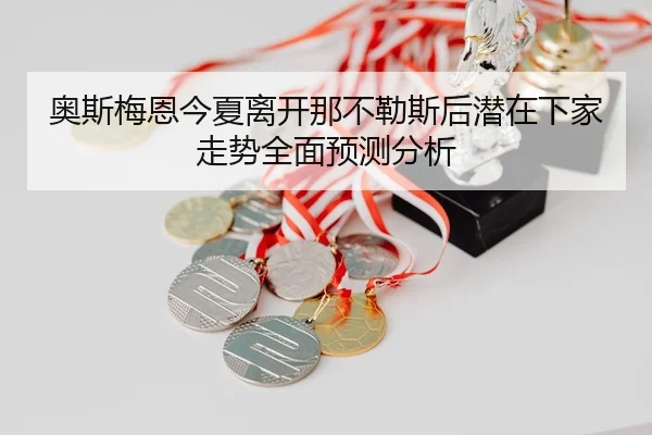奥斯梅恩今夏离开那不勒斯后潜在下家走势全面预测分析