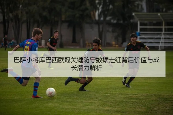 巴萨小将库巴西欧冠关键防守数据走红背后价值与成长潜力解析
