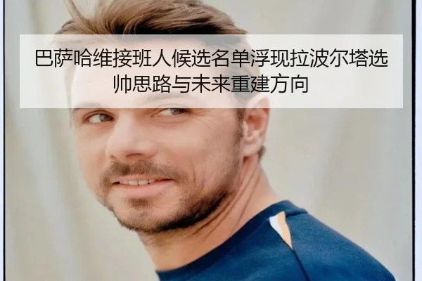 巴萨哈维接班人候选名单浮现拉波尔塔选帅思路与未来重建方向