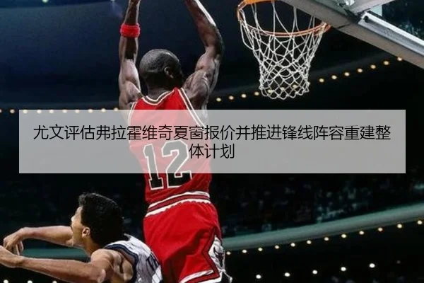尤文评估弗拉霍维奇夏窗报价并推进锋线阵容重建整体计划